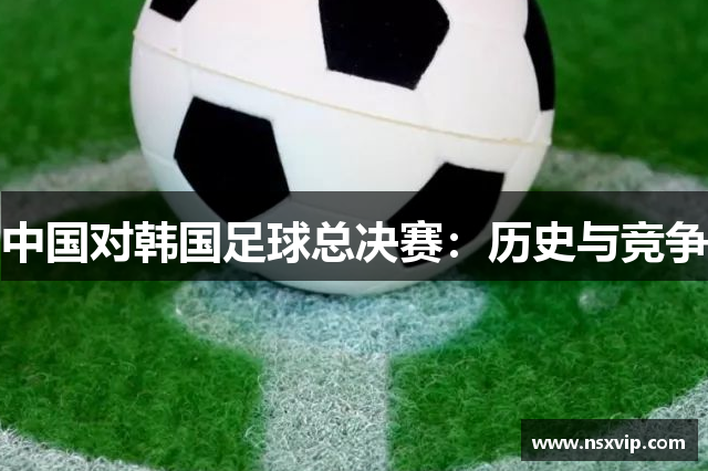 中国对韩国足球总决赛：历史与竞争
